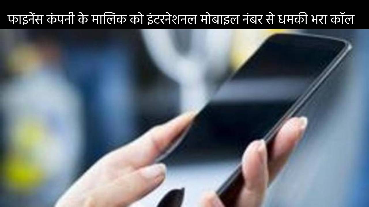 फाइनेंस कंपनी के मालिक को इंटरनेशनल मोबाइल नंबर से धमकी भरा कॉल