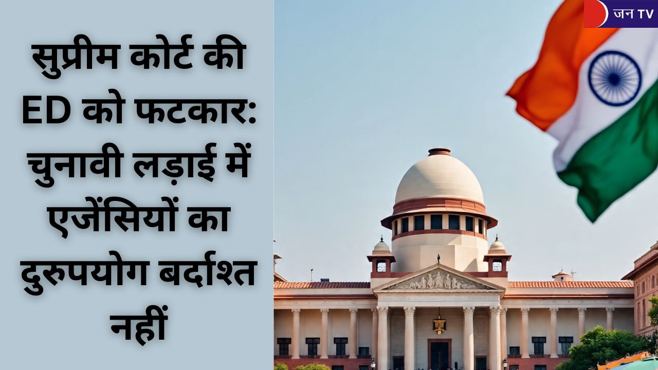 सुप्रीम कोर्ट की ED को फटकार: चुनावी लड़ाई में एजेंसियों का दुरुपयोग बर्दाश्त नहीं
